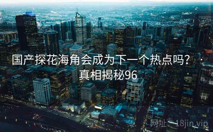 国产探花海角会成为下一个热点吗？ · 真相揭秘96